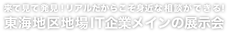 来て見て発見！リアルだからこそ 身近な相談ができる！東海地区地場IT企業メインの展示会