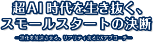 超AI時代を生き抜く、スモールスタートの決断 -進化を加速させる、リアリティあるDXアプローチ-